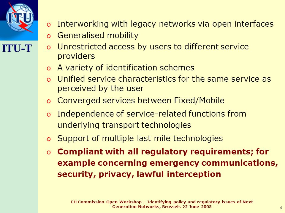 ITU-T 6 EU Commission Open Workshop – Identifying policy and regulatory issues of Next Generation Networks, Brussels 22 June 2005 o Interworking with legacy networks via open interfaces o Generalised mobility o Unrestricted access by users to different service providers o A variety of identification schemes o Unified service characteristics for the same service as perceived by the user o Converged services between Fixed/Mobile o Independence of service-related functions from underlying transport technologies o Support of multiple last mile technologies o Compliant with all regulatory requirements; for example concerning emergency communications, security, privacy, lawful interception