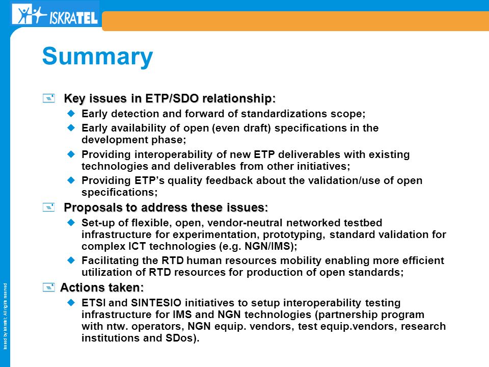 Issued by Iskratel; All rights reserved Summary + Key issues in ETP/SDO relationship: Early detection and forward of standardizations scope; Early availability of open (even draft) specifications in the development phase; Providing interoperability of new ETP deliverables with existing technologies and deliverables from other initiatives; Providing ETPs quality feedback about the validation/use of open specifications; Proposals to address these issues: + Proposals to address these issues: Set-up of flexible, open, vendor-neutral networked testbed infrastructure for experimentation, prototyping, standard validation for complex ICT technologies (e.g.