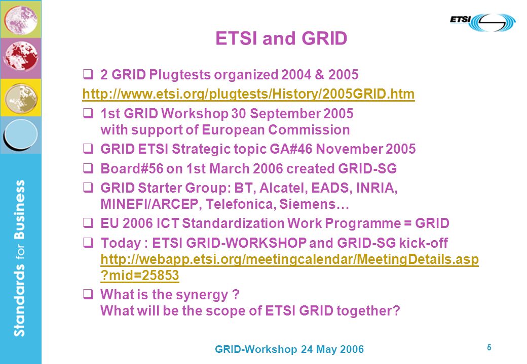 GRID-Workshop 24 May ETSI and GRID 2 GRID Plugtests organized 2004 & st GRID Workshop 30 September 2005 with support of European Commission GRID ETSI Strategic topic GA#46 November 2005 Board#56 on 1st March 2006 created GRID-SG GRID Starter Group: BT, Alcatel, EADS, INRIA, MINEFI/ARCEP, Telefonica, Siemens… EU 2006 ICT Standardization Work Programme = GRID Today : ETSI GRID-WORKSHOP and GRID-SG kick-off   mid= mid=25853 What is the synergy .