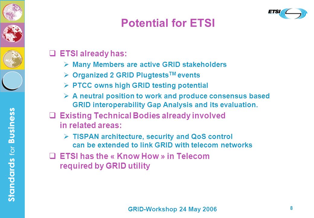 GRID-Workshop 24 May Potential for ETSI ETSI already has: Many Members are active GRID stakeholders Organized 2 GRID Plugtests TM events PTCC owns high GRID testing potential A neutral position to work and produce consensus based GRID interoperability Gap Analysis and its evaluation.