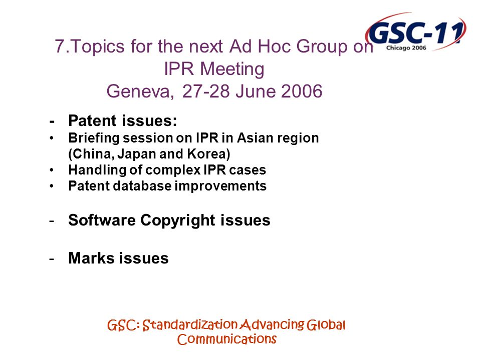 GSC: Standardization Advancing Global Communications 7.Topics for the next Ad Hoc Group on IPR Meeting Geneva, June Patent issues: Briefing session on IPR in Asian region (China, Japan and Korea) Handling of complex IPR cases Patent database improvements -Software Copyright issues -Marks issues