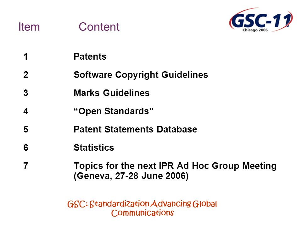 GSC: Standardization Advancing Global Communications ItemContent 1Patents 2Software Copyright Guidelines 3Marks Guidelines 4Open Standards 5Patent Statements Database 6Statistics 7Topics for the next IPR Ad Hoc Group Meeting (Geneva, June 2006)