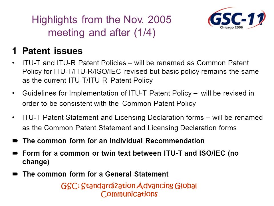GSC: Standardization Advancing Global Communications 1Patent issues ITU-T and ITU-R Patent Policies – will be renamed as Common Patent Policy for ITU-T/ITU-R/ISO/IEC revised but basic policy remains the same as the current ITU-T/ITU-R Patent Policy Guidelines for Implementation of ITU-T Patent Policy – will be revised in order to be consistent with the Common Patent Policy ITU-T Patent Statement and Licensing Declaration forms – will be renamed as the Common Patent Statement and Licensing Declaration forms The common form for an individual Recommendation Form for a common or twin text between ITU-T and ISO/IEC (no change) The common form for a General Statement Highlights from the Nov.