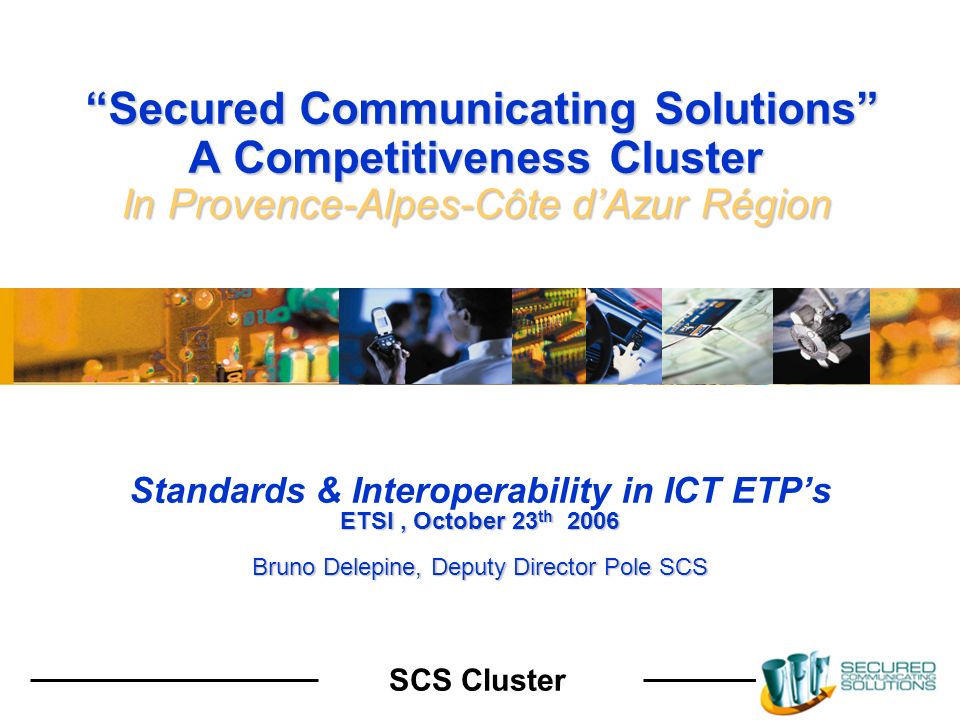 SCS Cluster Secured Communicating Solutions A Competitiveness Cluster In Provence-Alpes-Côte dAzur Région Secured Communicating Solutions A Competitiveness Cluster In Provence-Alpes-Côte dAzur Région Standards & Interoperability in ICT ETPs ETSI, October 23 th 2006 Bruno Delepine, Deputy Director Pole SCS