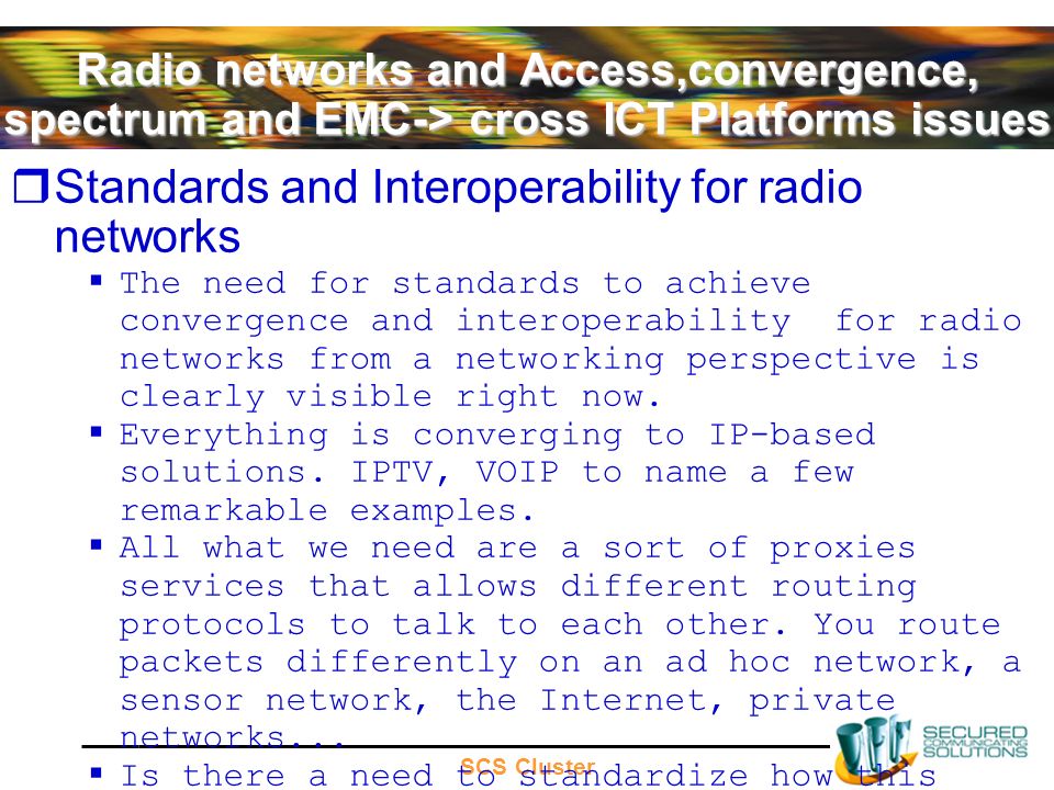 SCS Cluster Radio networks and Access,convergence, spectrum and EMC-> cross ICT Platforms issues Standards and Interoperability for radio networks The need for standards to achieve convergence and interoperability for radio networks from a networking perspective is clearly visible right now.