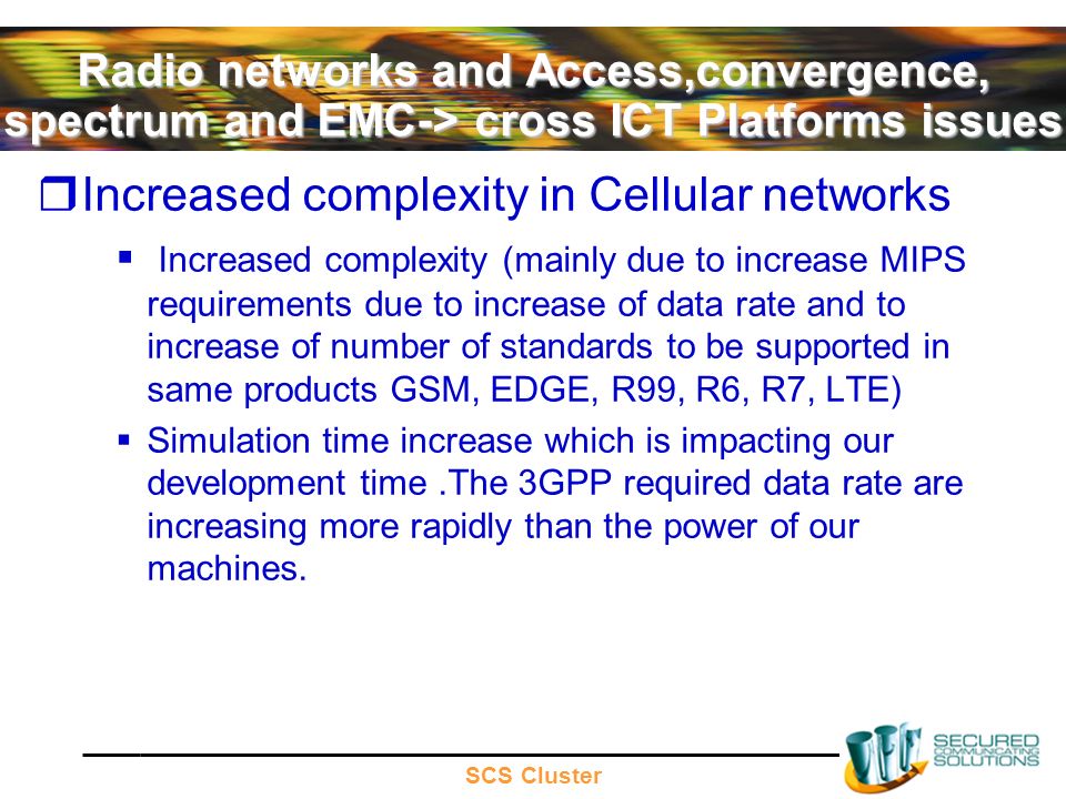 SCS Cluster Radio networks and Access,convergence, spectrum and EMC-> cross ICT Platforms issues Increased complexity in Cellular networks Increased complexity (mainly due to increase MIPS requirements due to increase of data rate and to increase of number of standards to be supported in same products GSM, EDGE, R99, R6, R7, LTE) Simulation time increase which is impacting our development time.The 3GPP required data rate are increasing more rapidly than the power of our machines.