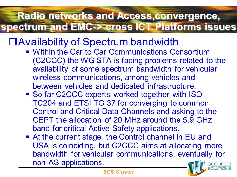 SCS Cluster Radio networks and Access,convergence, spectrum and EMC-> cross ICT Platforms issues Availability of Spectrum bandwidth Within the Car to Car Communications Consortium (C2CCC) the WG STA is facing problems related to the availability of some spectrum bandwidth for vehicular wireless communications, among vehicles and between vehicles and dedicated infrastructure.