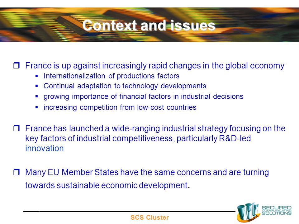 SCS Cluster Context and issues France is up against increasingly rapid changes in the global economy Internationalization of productions factors Continual adaptation to technology developments growing importance of financial factors in industrial decisions increasing competition from low-cost countries France has launched a wide-ranging industrial strategy focusing on the key factors of industrial competitiveness, particularly R&D-led innovation Many EU Member States have the same concerns and are turning towards sustainable economic development.