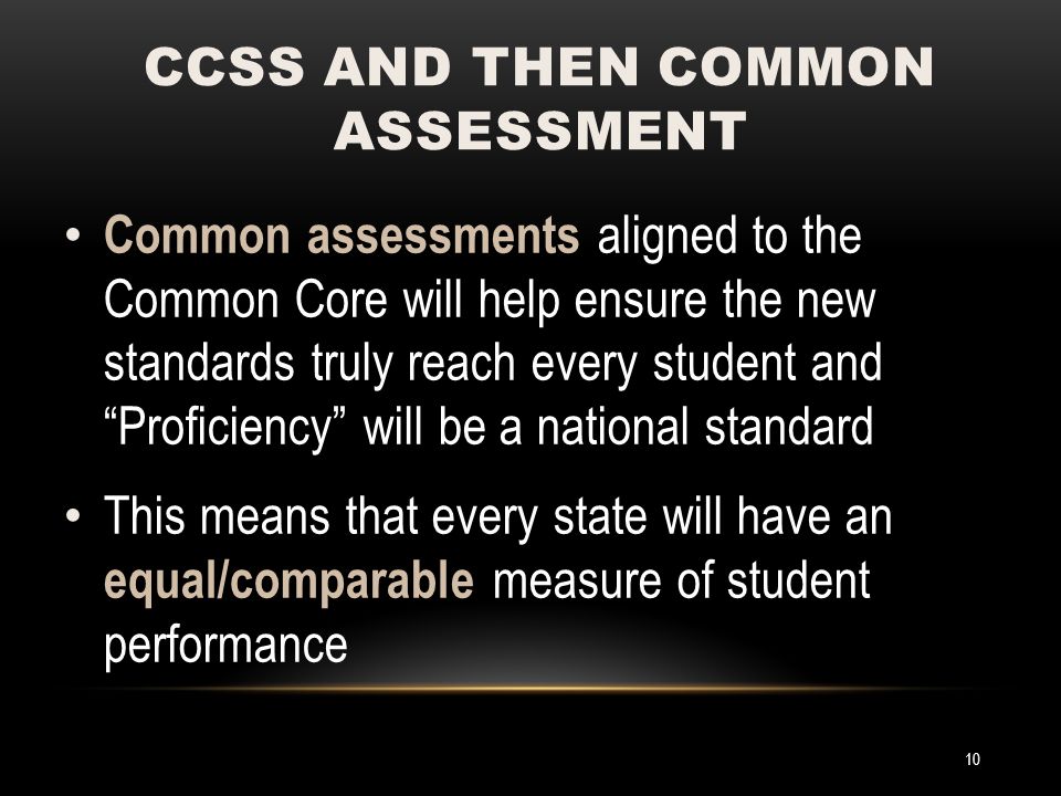 Common assessments aligned to the Common Core will help ensure the new standards truly reach every student and Proficiency will be a national standard This means that every state will have an equal/comparable measure of student performance CCSS AND THEN COMMON ASSESSMENT 10