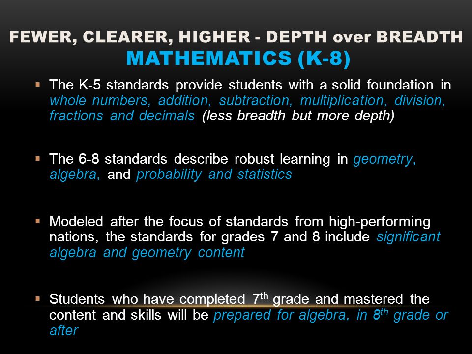 FEWER, CLEARER, HIGHER - DEPTH over BREADTH MATHEMATICS (K-8) The K-5 standards provide students with a solid foundation in whole numbers, addition, subtraction, multiplication, division, fractions and decimals (less breadth but more depth) The 6-8 standards describe robust learning in geometry, algebra, and probability and statistics Modeled after the focus of standards from high-performing nations, the standards for grades 7 and 8 include significant algebra and geometry content Students who have completed 7 th grade and mastered the content and skills will be prepared for algebra, in 8 th grade or after