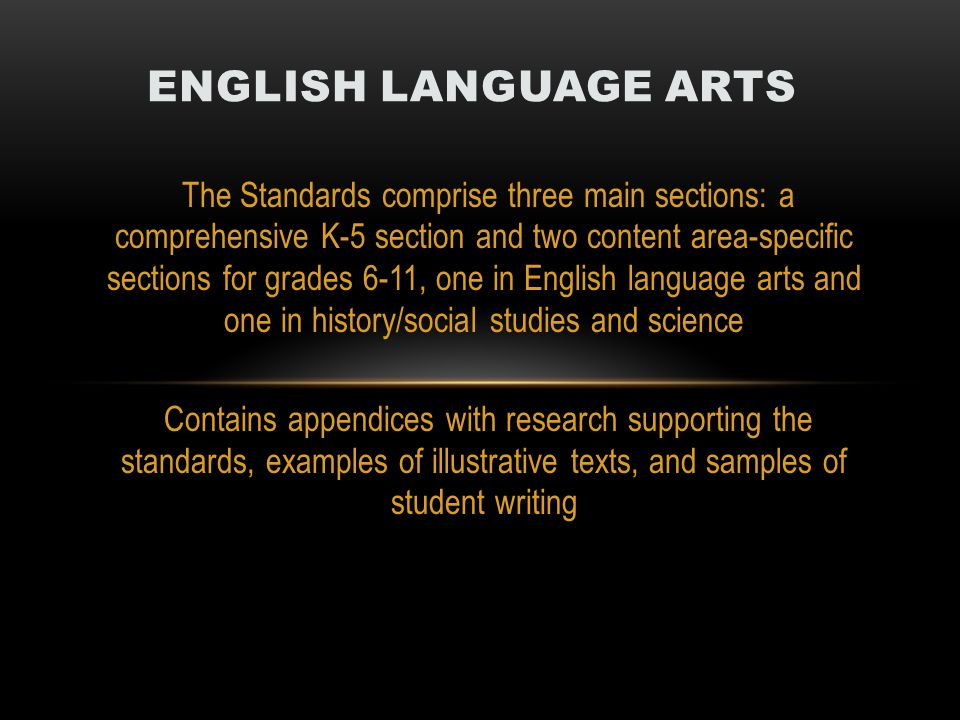 The Standards comprise three main sections: a comprehensive K-5 section and two content area-specific sections for grades 6-11, one in English language arts and one in history/social studies and science Contains appendices with research supporting the standards, examples of illustrative texts, and samples of student writing ENGLISH LANGUAGE ARTS