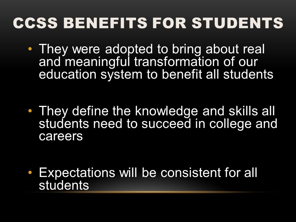 CCSS BENEFITS FOR STUDENTS They were adopted to bring about real and meaningful transformation of our education system to benefit all students They define the knowledge and skills all students need to succeed in college and careers Expectations will be consistent for all students