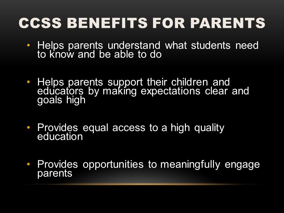 CCSS BENEFITS FOR PARENTS Helps parents understand what students need to know and be able to do Helps parents support their children and educators by making expectations clear and goals high Provides equal access to a high quality education Provides opportunities to meaningfully engage parents