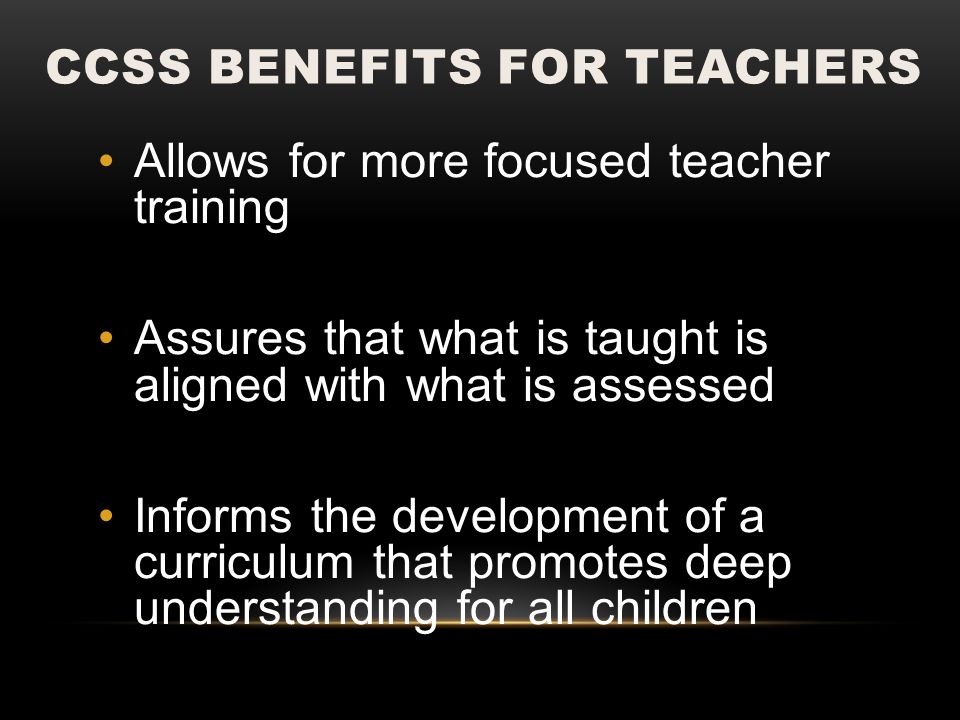 CCSS BENEFITS FOR TEACHERS Allows for more focused teacher training Assures that what is taught is aligned with what is assessed Informs the development of a curriculum that promotes deep understanding for all children