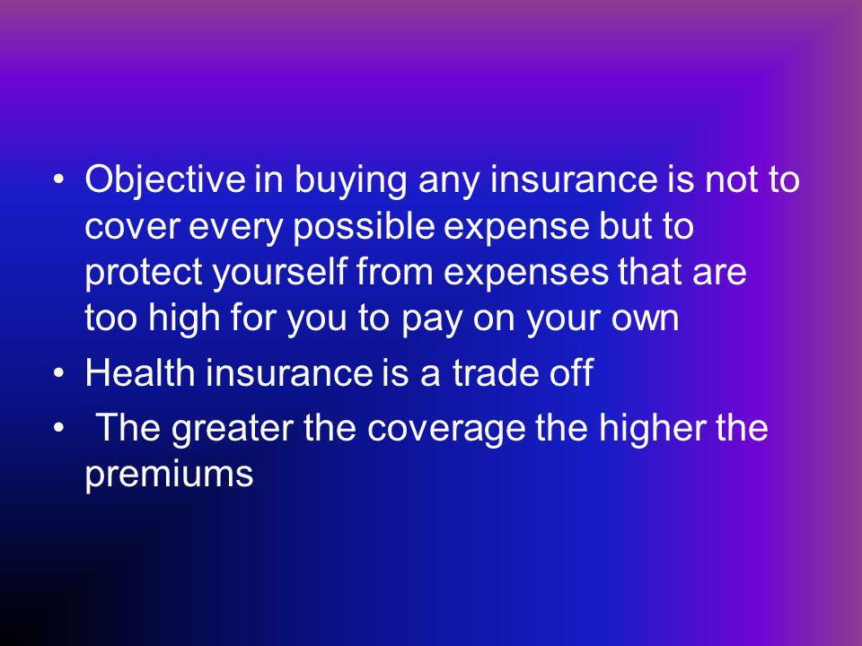 Objective in buying any insurance is not to cover every possible expense but to protect yourself from expenses that are too high for you to pay on your own Health insurance is a trade off The greater the coverage the higher the premiums