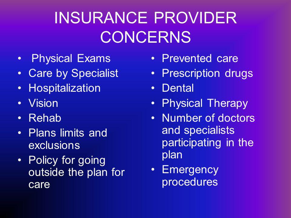 INSURANCE PROVIDER CONCERNS Physical Exams Care by Specialist Hospitalization Vision Rehab Plans limits and exclusions Policy for going outside the plan for care Prevented care Prescription drugs Dental Physical Therapy Number of doctors and specialists participating in the plan Emergency procedures