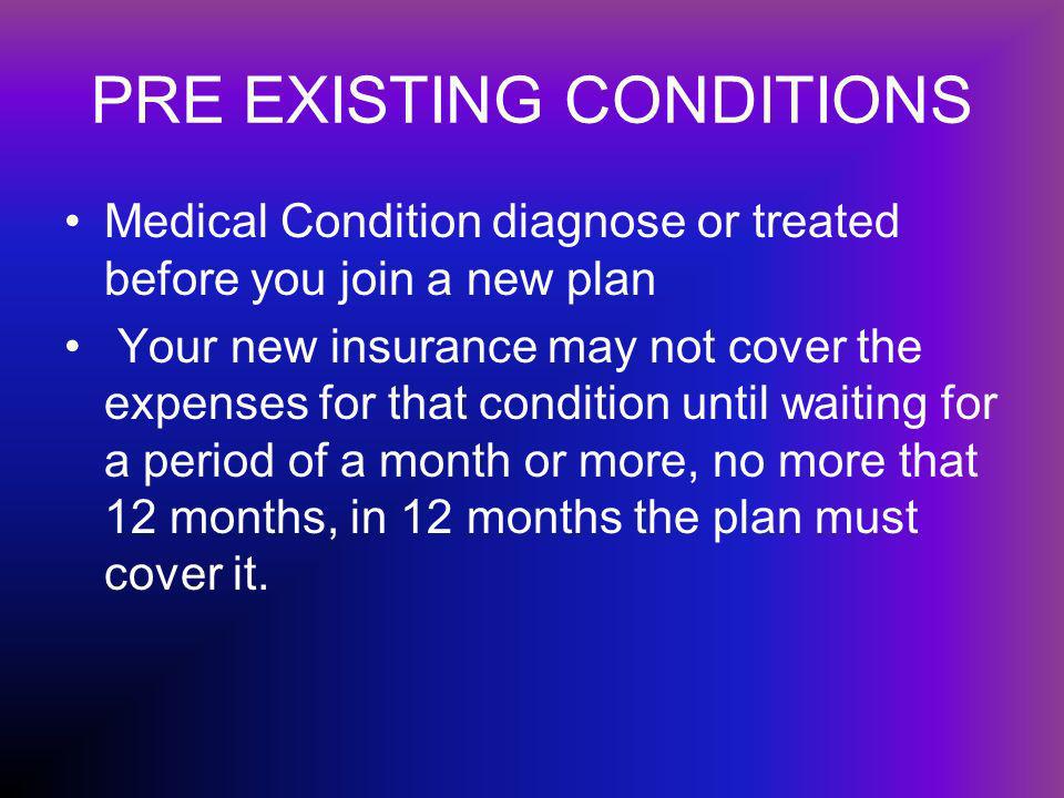 PRE EXISTING CONDITIONS Medical Condition diagnose or treated before you join a new plan Your new insurance may not cover the expenses for that condition until waiting for a period of a month or more, no more that 12 months, in 12 months the plan must cover it.