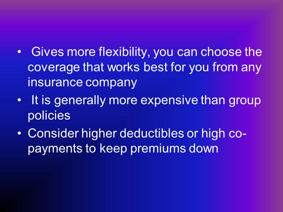 Gives more flexibility, you can choose the coverage that works best for you from any insurance company It is generally more expensive than group policies Consider higher deductibles or high co- payments to keep premiums down