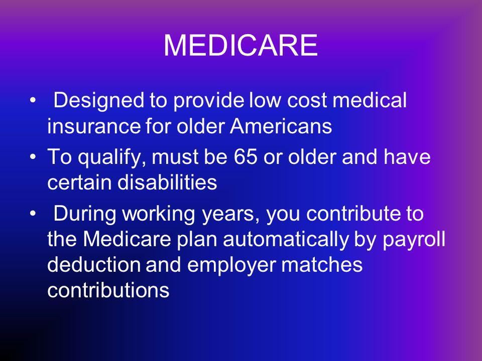 MEDICARE Designed to provide low cost medical insurance for older Americans To qualify, must be 65 or older and have certain disabilities During working years, you contribute to the Medicare plan automatically by payroll deduction and employer matches contributions