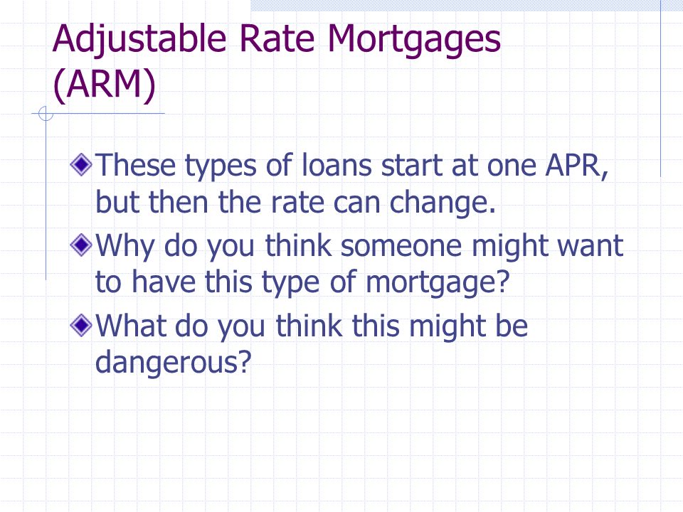 Adjustable Rate Mortgages (ARM) These types of loans start at one APR, but then the rate can change.