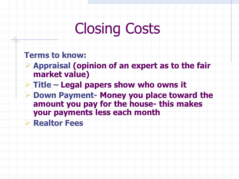 Closing Costs Terms to know: Appraisal (opinion of an expert as to the fair market value) Title – Legal papers show who owns it Down Payment- Money you place toward the amount you pay for the house- this makes your payments less each month Realtor Fees