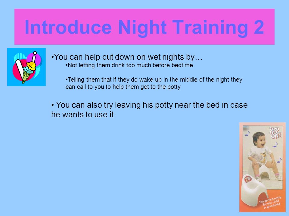 Introduce Night Training 2 You can help cut down on wet nights by… Not letting them drink too much before bedtime Telling them that if they do wake up in the middle of the night they can call to you to help them get to the potty You can also try leaving his potty near the bed in case he wants to use it