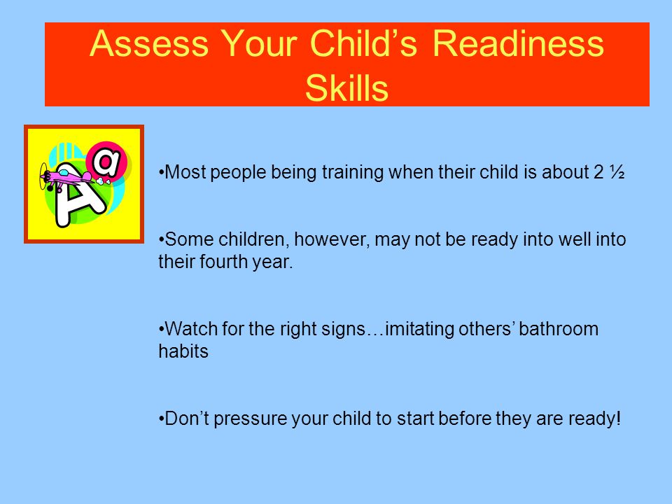 Assess Your Childs Readiness Skills Most people being training when their child is about 2 ½ Some children, however, may not be ready into well into their fourth year.