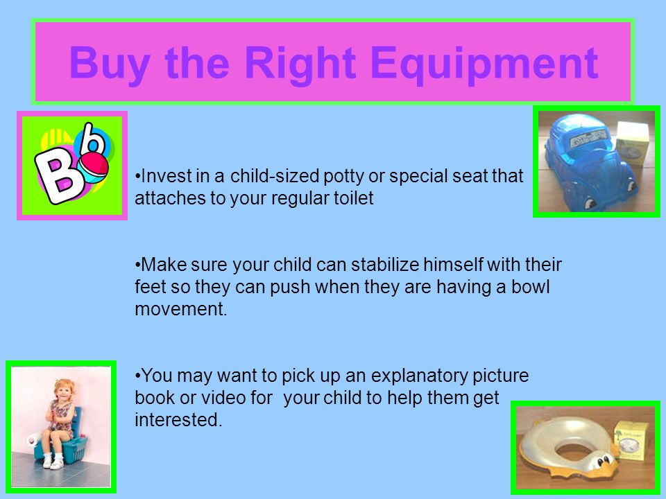 Buy the Right Equipment Invest in a child-sized potty or special seat that attaches to your regular toilet Make sure your child can stabilize himself with their feet so they can push when they are having a bowl movement.