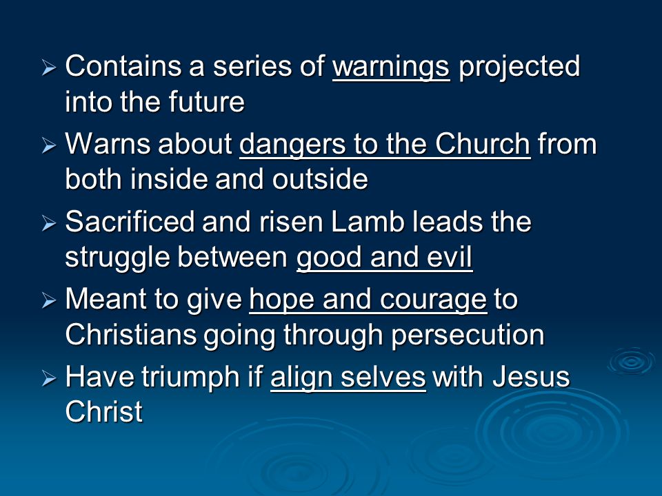 Contains a series of warnings projected into the future Contains a series of warnings projected into the future Warns about dangers to the Church from both inside and outside Warns about dangers to the Church from both inside and outside Sacrificed and risen Lamb leads the struggle between good and evil Sacrificed and risen Lamb leads the struggle between good and evil Meant to give hope and courage to Christians going through persecution Meant to give hope and courage to Christians going through persecution Have triumph if align selves with Jesus Christ Have triumph if align selves with Jesus Christ