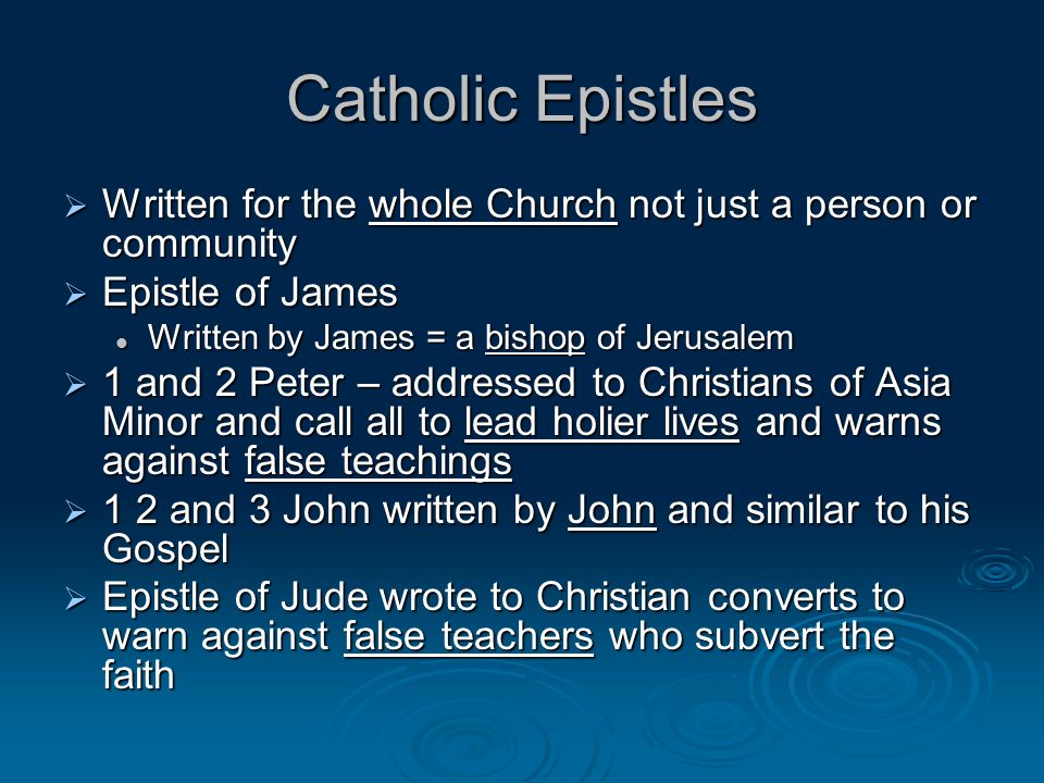 Catholic Epistles Written for the whole Church not just a person or community Written for the whole Church not just a person or community Epistle of James Epistle of James Written by James = a bishop of Jerusalem Written by James = a bishop of Jerusalem 1 and 2 Peter – addressed to Christians of Asia Minor and call all to lead holier lives and warns against false teachings 1 and 2 Peter – addressed to Christians of Asia Minor and call all to lead holier lives and warns against false teachings 1 2 and 3 John written by John and similar to his Gospel 1 2 and 3 John written by John and similar to his Gospel Epistle of Jude wrote to Christian converts to warn against false teachers who subvert the faith Epistle of Jude wrote to Christian converts to warn against false teachers who subvert the faith