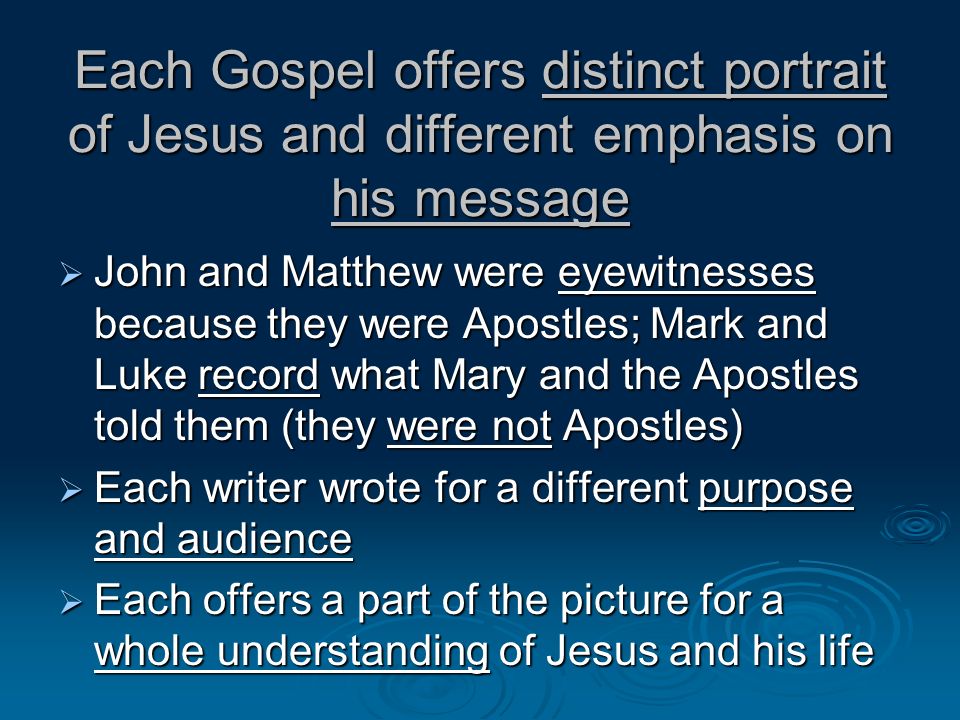 Each Gospel offers distinct portrait of Jesus and different emphasis on his message John and Matthew were eyewitnesses because they were Apostles; Mark and Luke record what Mary and the Apostles told them (they were not Apostles) John and Matthew were eyewitnesses because they were Apostles; Mark and Luke record what Mary and the Apostles told them (they were not Apostles) Each writer wrote for a different purpose and audience Each writer wrote for a different purpose and audience Each offers a part of the picture for a whole understanding of Jesus and his life Each offers a part of the picture for a whole understanding of Jesus and his life
