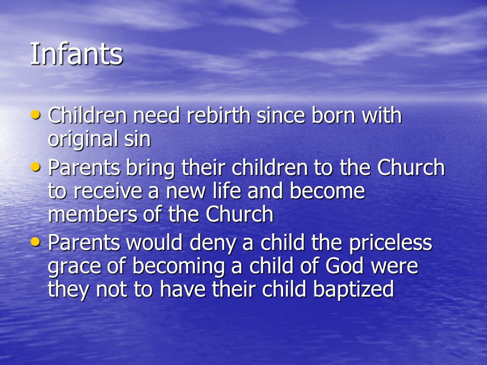 Infants Children need rebirth since born with original sin Children need rebirth since born with original sin Parents bring their children to the Church to receive a new life and become members of the Church Parents bring their children to the Church to receive a new life and become members of the Church Parents would deny a child the priceless grace of becoming a child of God were they not to have their child baptized Parents would deny a child the priceless grace of becoming a child of God were they not to have their child baptized