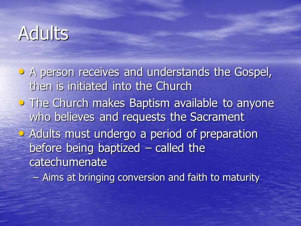 Adults A person receives and understands the Gospel, then is initiated into the Church A person receives and understands the Gospel, then is initiated into the Church The Church makes Baptism available to anyone who believes and requests the Sacrament The Church makes Baptism available to anyone who believes and requests the Sacrament Adults must undergo a period of preparation before being baptized – called the catechumenate Adults must undergo a period of preparation before being baptized – called the catechumenate –Aims at bringing conversion and faith to maturity