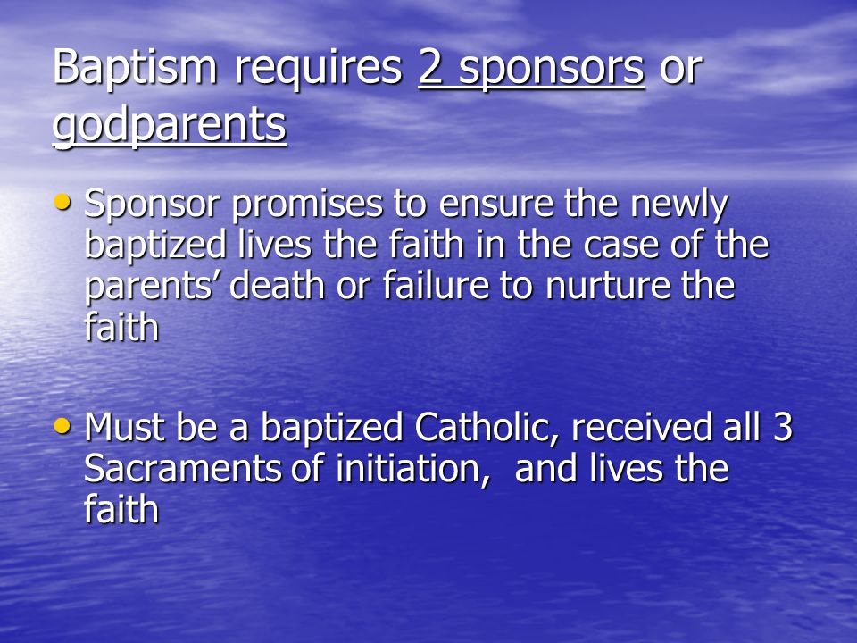 Baptism requires 2 sponsors or godparents Sponsor promises to ensure the newly baptized lives the faith in the case of the parents death or failure to nurture the faith Sponsor promises to ensure the newly baptized lives the faith in the case of the parents death or failure to nurture the faith Must be a baptized Catholic, received all 3 Sacraments of initiation, and lives the faith Must be a baptized Catholic, received all 3 Sacraments of initiation, and lives the faith
