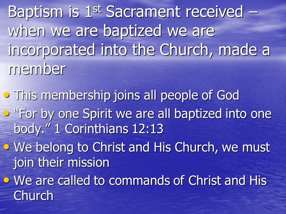 Baptism is 1 st Sacrament received – when we are baptized we are incorporated into the Church, made a member This membership joins all people of God This membership joins all people of God For by one Spirit we are all baptized into one body.