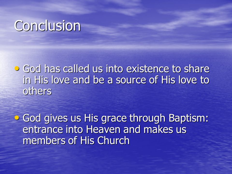 Conclusion God has called us into existence to share in His love and be a source of His love to others God has called us into existence to share in His love and be a source of His love to others God gives us His grace through Baptism: entrance into Heaven and makes us members of His Church God gives us His grace through Baptism: entrance into Heaven and makes us members of His Church