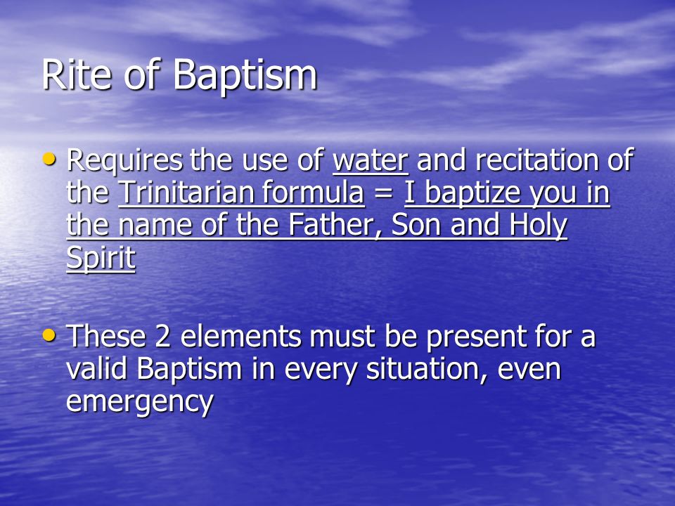 Rite of Baptism Requires the use of water and recitation of the Trinitarian formula = I baptize you in the name of the Father, Son and Holy Spirit Requires the use of water and recitation of the Trinitarian formula = I baptize you in the name of the Father, Son and Holy Spirit These 2 elements must be present for a valid Baptism in every situation, even emergency These 2 elements must be present for a valid Baptism in every situation, even emergency