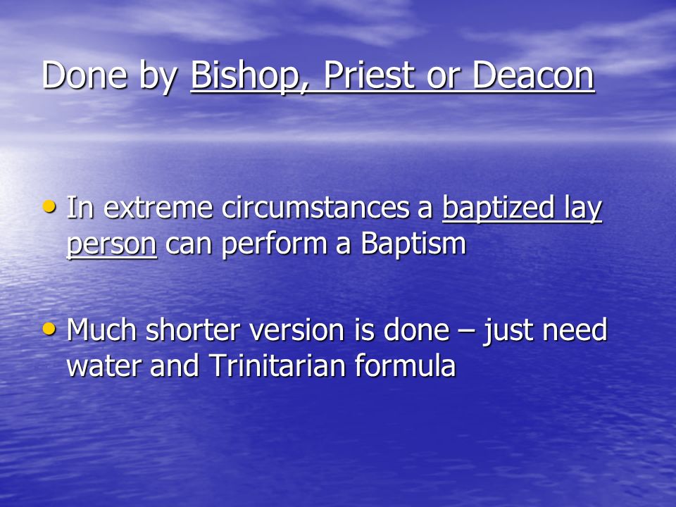 Done by Bishop, Priest or Deacon In extreme circumstances a baptized lay person can perform a Baptism In extreme circumstances a baptized lay person can perform a Baptism Much shorter version is done – just need water and Trinitarian formula Much shorter version is done – just need water and Trinitarian formula