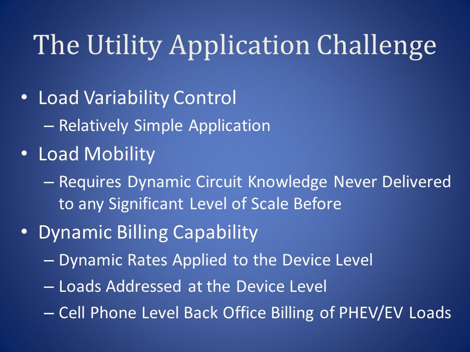 The Utility Application Challenge Load Variability Control – Relatively Simple Application Load Mobility – Requires Dynamic Circuit Knowledge Never Delivered to any Significant Level of Scale Before Dynamic Billing Capability – Dynamic Rates Applied to the Device Level – Loads Addressed at the Device Level – Cell Phone Level Back Office Billing of PHEV/EV Loads