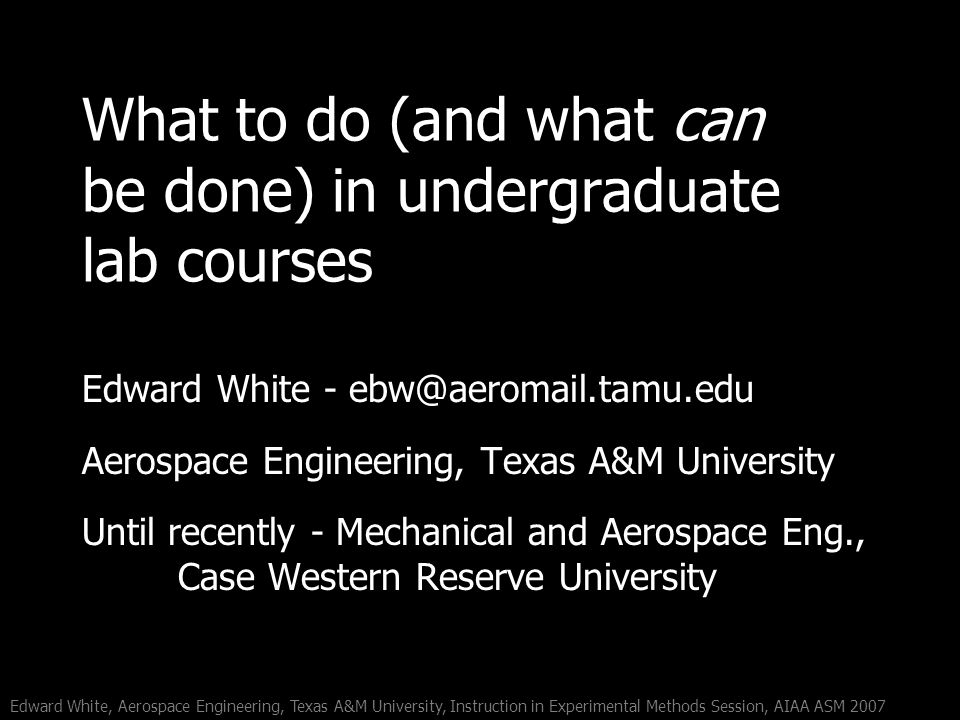 Edward White, Aerospace Engineering, Texas A&M University, Instruction in Experimental Methods Session, AIAA ASM 2007 What to do (and what can be done) in undergraduate lab courses Edward White - Aerospace Engineering, Texas A&M University Until recently - Mechanical and Aerospace Eng., Case Western Reserve University
