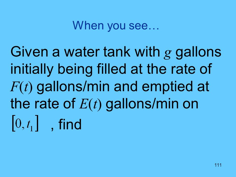 111 When you see… Given a water tank with g gallons initially being filled at the rate of F(t) gallons/min and emptied at the rate of E(t) gallons/min on, find