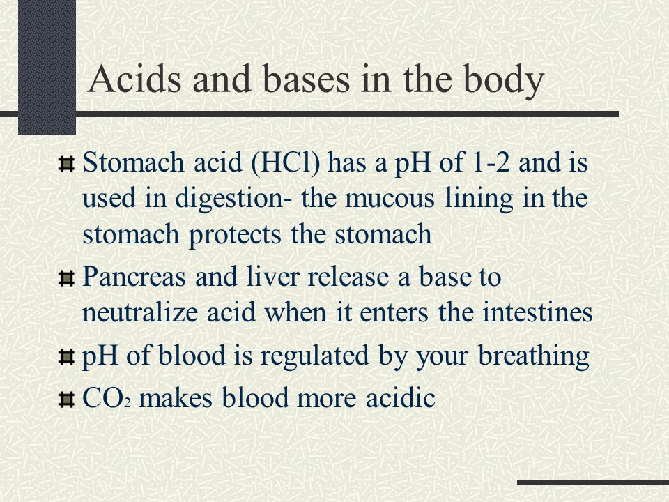 Acids and bases in the body Stomach acid (HCl) has a pH of 1-2 and is used in digestion- the mucous lining in the stomach protects the stomach Pancreas and liver release a base to neutralize acid when it enters the intestines pH of blood is regulated by your breathing CO 2 makes blood more acidic