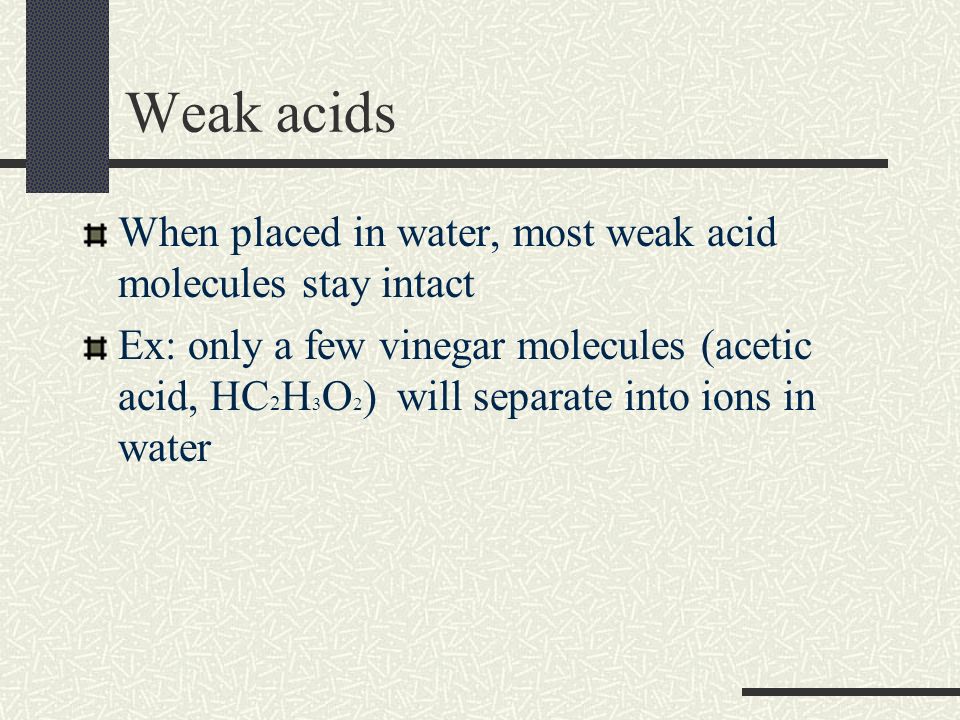Weak acids When placed in water, most weak acid molecules stay intact Ex: only a few vinegar molecules (acetic acid, HC 2 H 3 O 2 ) will separate into ions in water