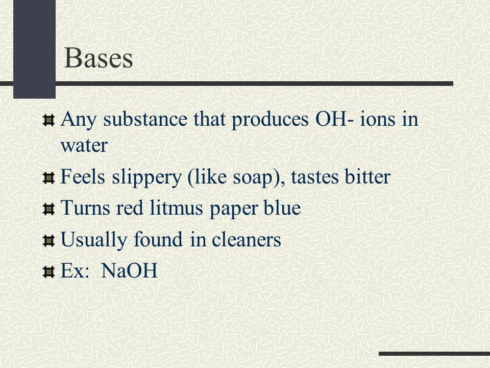 Bases Any substance that produces OH- ions in water Feels slippery (like soap), tastes bitter Turns red litmus paper blue Usually found in cleaners Ex: NaOH