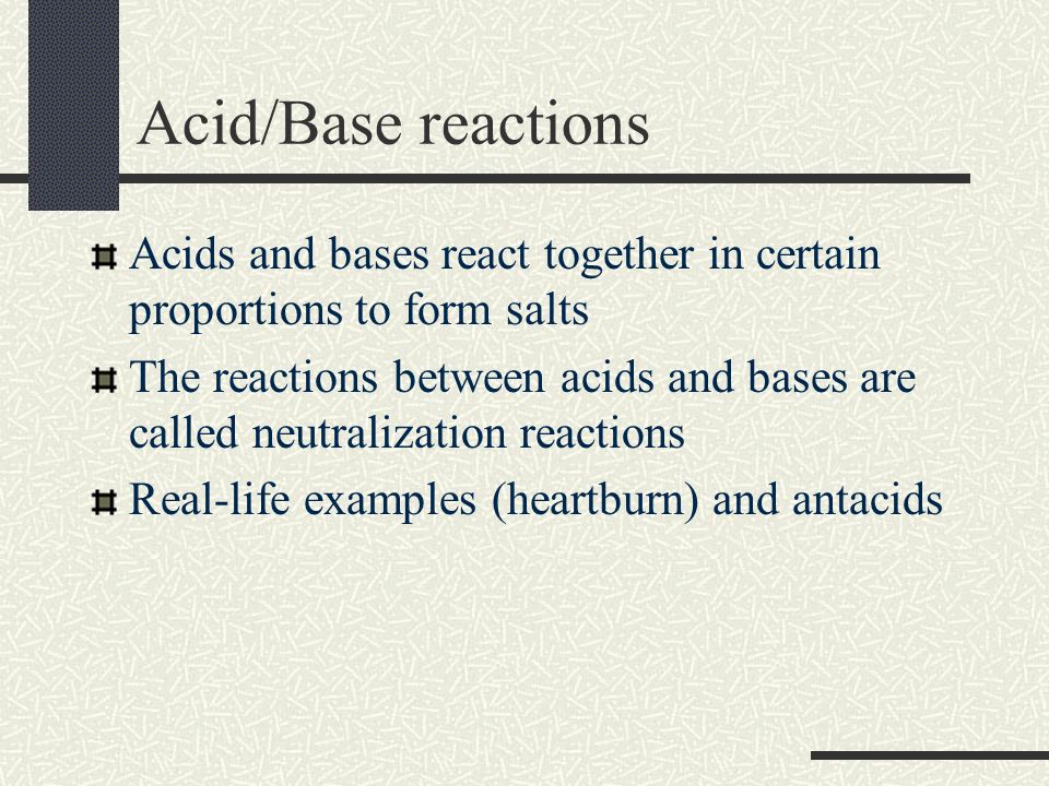 Acid/Base reactions Acids and bases react together in certain proportions to form salts The reactions between acids and bases are called neutralization reactions Real-life examples (heartburn) and antacids