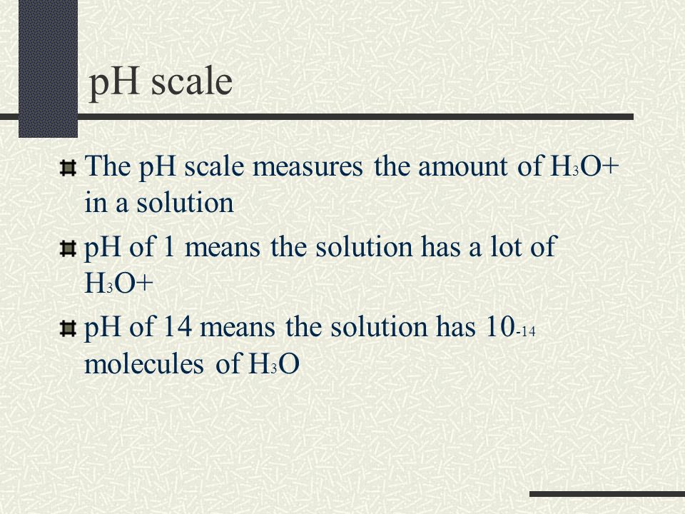 pH scale The pH scale measures the amount of H 3 O+ in a solution pH of 1 means the solution has a lot of H 3 O+ pH of 14 means the solution has molecules of H 3 O