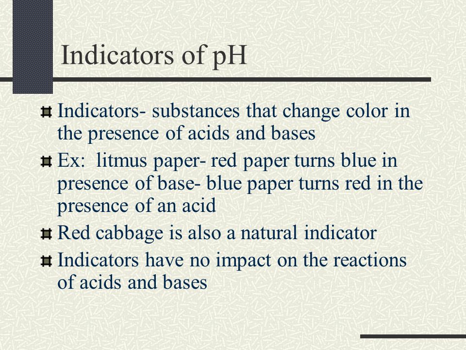 Indicators of pH Indicators- substances that change color in the presence of acids and bases Ex: litmus paper- red paper turns blue in presence of base- blue paper turns red in the presence of an acid Red cabbage is also a natural indicator Indicators have no impact on the reactions of acids and bases