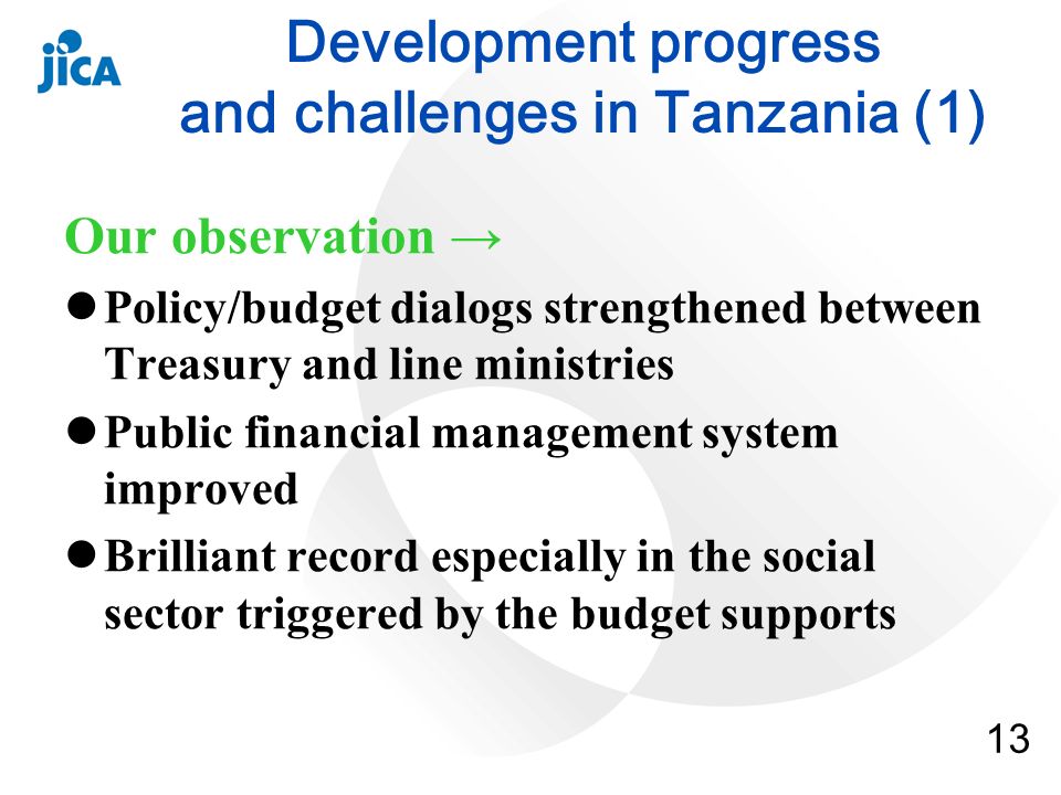 13 Development progress and challenges in Tanzania (1) Our observation Policy/budget dialogs strengthened between Treasury and line ministries Public financial management system improved Brilliant record especially in the social sector triggered by the budget supports