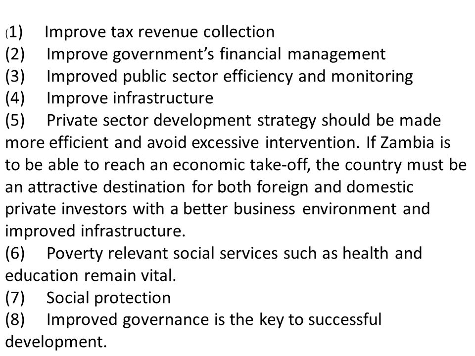 ( 1) Improve tax revenue collection (2) Improve governments financial management (3) Improved public sector efficiency and monitoring (4) Improve infrastructure (5) Private sector development strategy should be made more efficient and avoid excessive intervention.