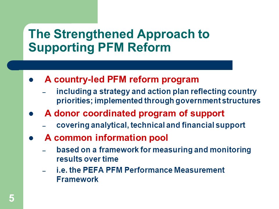 5 The Strengthened Approach to Supporting PFM Reform A country-led PFM reform program – including a strategy and action plan reflecting country priorities; implemented through government structures A donor coordinated program of support – covering analytical, technical and financial support A common information pool – based on a framework for measuring and monitoring results over time – i.e.